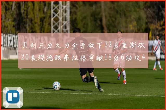 贝利三分火力全开砍下32分里斯双20表现抢眼弗拉格贡献18分6助攻4盖帽