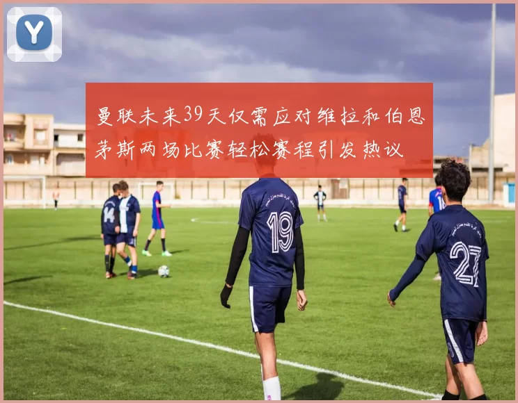 曼联未来39天仅需应对维拉和伯恩茅斯两场比赛轻松赛程引发热议