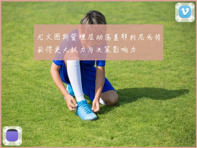 尤文图斯管理层动荡基耶利尼或将获得更大权力与决策影响力