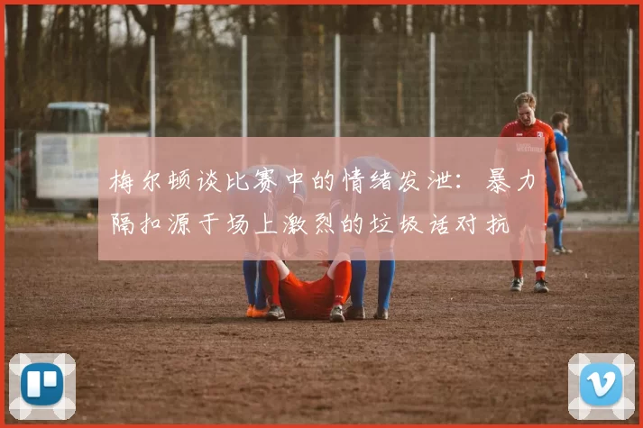 梅尔顿谈比赛中的情绪发泄：暴力隔扣源于场上激烈的垃圾话对抗