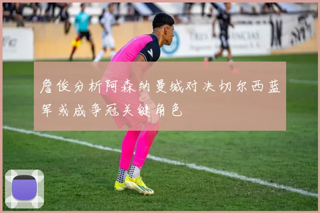 詹俊分析阿森纳曼城对决切尔西蓝军或成争冠关键角色