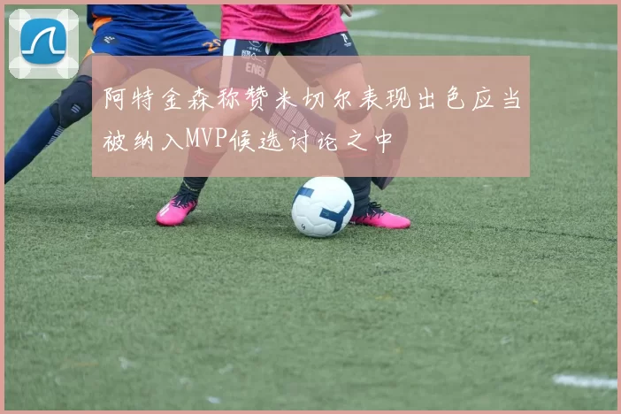 阿特金森称赞米切尔表现出色应当被纳入MVP候选讨论之中